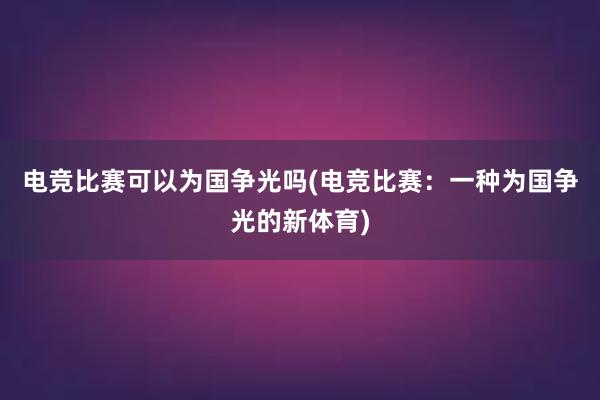 电竞比赛可以为国争光吗(电竞比赛：一种为国争光的新体育)