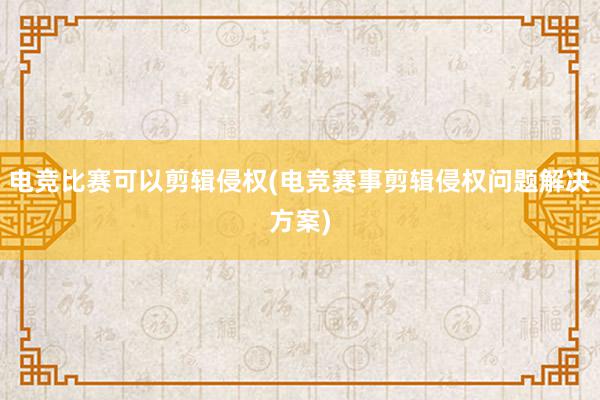 电竞比赛可以剪辑侵权(电竞赛事剪辑侵权问题解决方案)