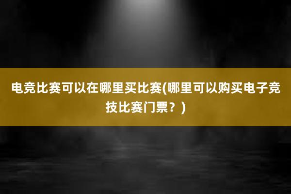 电竞比赛可以在哪里买比赛(哪里可以购买电子竞技比赛门票？)