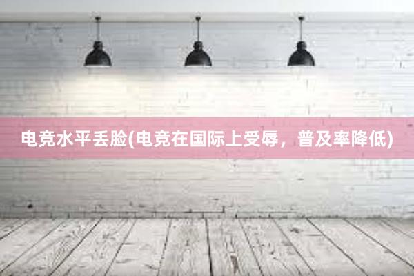 电竞水平丢脸(电竞在国际上受辱，普及率降低)