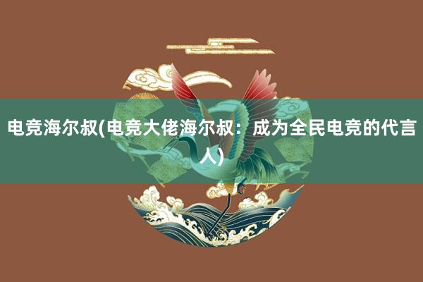 电竞海尔叔(电竞大佬海尔叔：成为全民电竞的代言人)