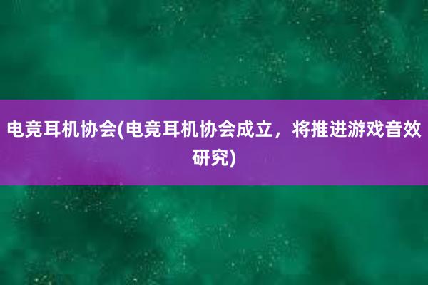 电竞耳机协会(电竞耳机协会成立，将推进游戏音效研究)