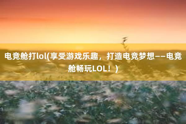 电竞舱打lol(享受游戏乐趣，打造电竞梦想——电竞舱畅玩LOL！)