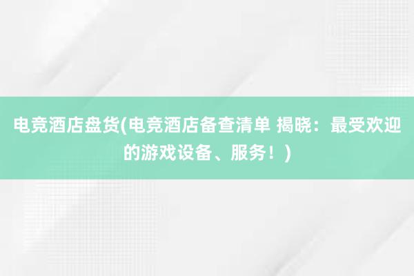 电竞酒店盘货(电竞酒店备查清单 揭晓：最受欢迎的游戏设备、服务！)