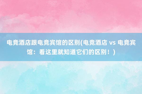 电竞酒店跟电竞宾馆的区别(电竞酒店 vs 电竞宾馆：看这里就知道它们的区别！)