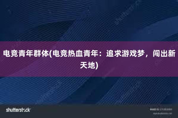 电竞青年群体(电竞热血青年：追求游戏梦，闯出新天地)