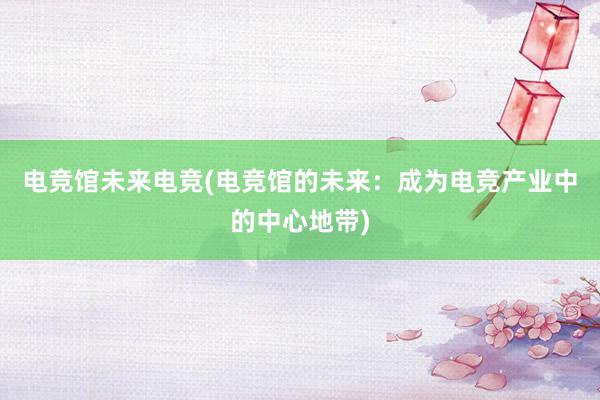 电竞馆未来电竞(电竞馆的未来：成为电竞产业中的中心地带)