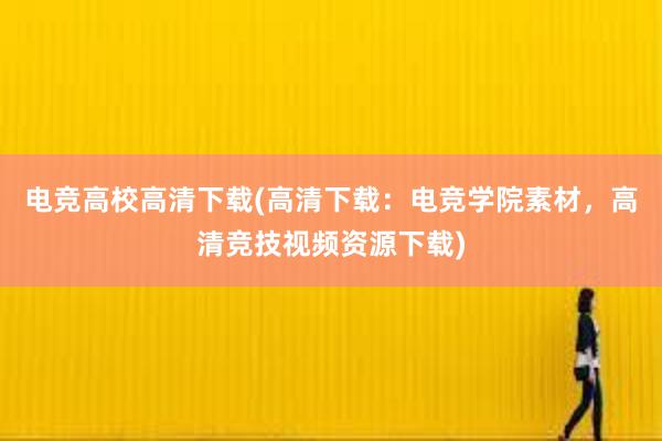 电竞高校高清下载(高清下载：电竞学院素材，高清竞技视频资源下载)