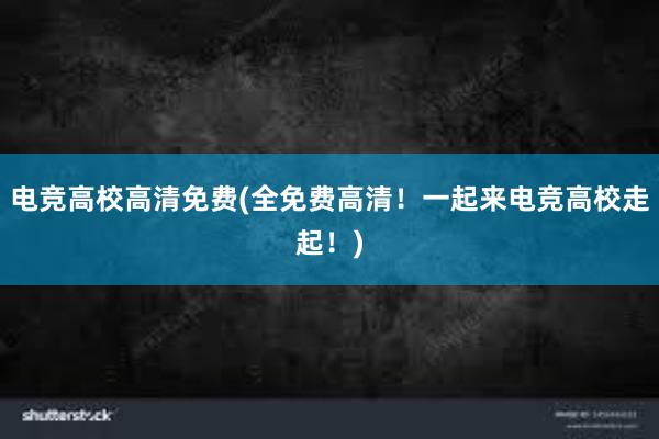 电竞高校高清免费(全免费高清！一起来电竞高校走起！)