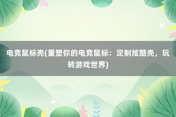 电竞鼠标壳(重塑你的电竞鼠标：定制炫酷壳，玩转游戏世界)