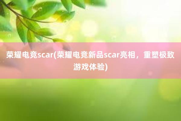 荣耀电竞scar(荣耀电竞新品scar亮相，重塑极致游戏体验)