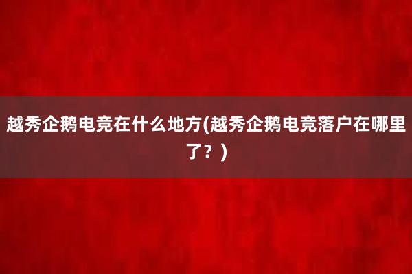 越秀企鹅电竞在什么地方(越秀企鹅电竞落户在哪里了？)