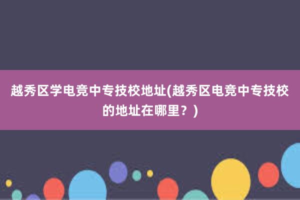 越秀区学电竞中专技校地址(越秀区电竞中专技校的地址在哪里？)