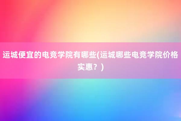 运城便宜的电竞学院有哪些(运城哪些电竞学院价格实惠？)