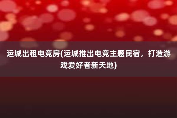 运城出租电竞房(运城推出电竞主题民宿，打造游戏爱好者新天地)