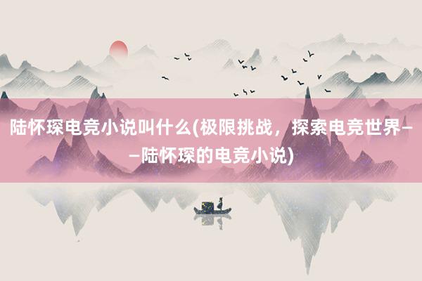 陆怀琛电竞小说叫什么(极限挑战，探索电竞世界——陆怀琛的电竞小说)