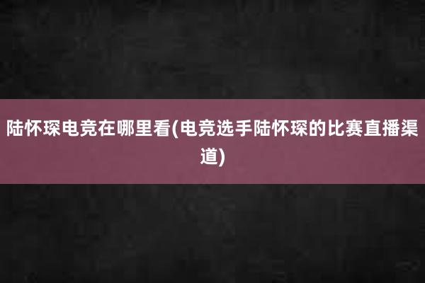 陆怀琛电竞在哪里看(电竞选手陆怀琛的比赛直播渠道)