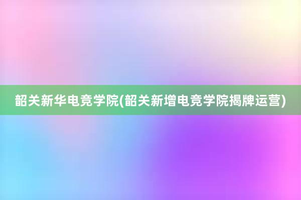 韶关新华电竞学院(韶关新增电竞学院揭牌运营)