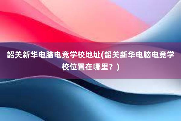 韶关新华电脑电竞学校地址(韶关新华电脑电竞学校位置在哪里？)