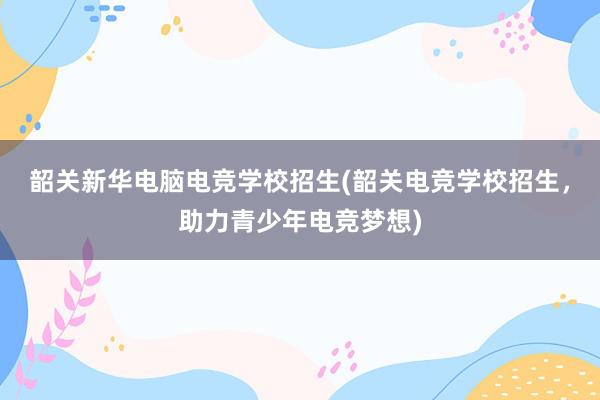 韶关新华电脑电竞学校招生(韶关电竞学校招生，助力青少年电竞梦想)