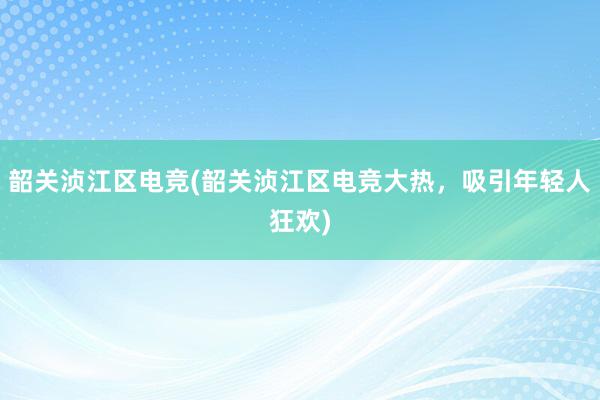 韶关浈江区电竞(韶关浈江区电竞大热，吸引年轻人狂欢)