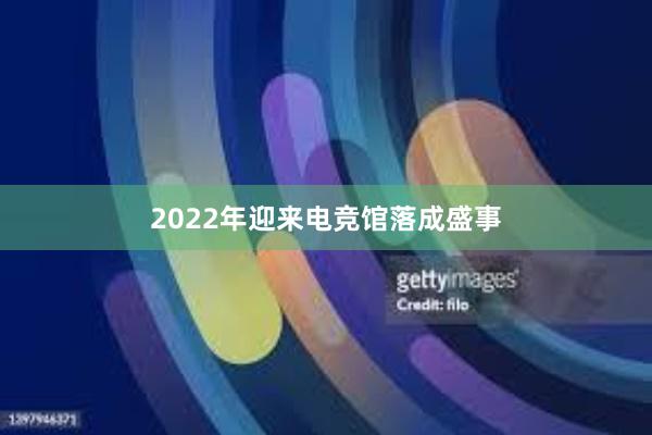 2022年迎来电竞馆落成盛事