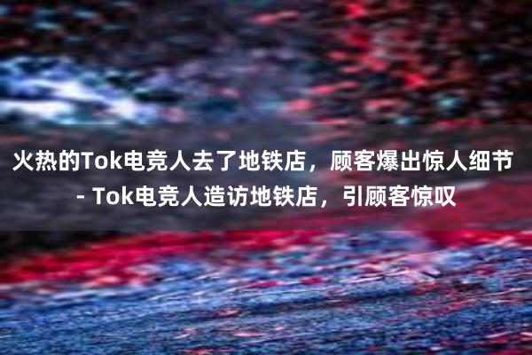 火热的Tok电竞人去了地铁店，顾客爆出惊人细节 - Tok电竞人造访地铁店，引顾客惊叹