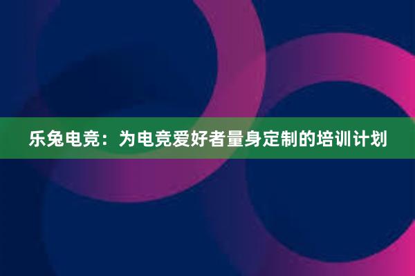 乐兔电竞：为电竞爱好者量身定制的培训计划