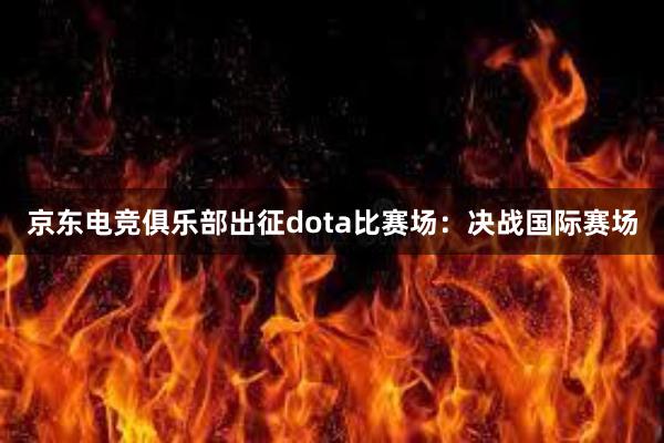 京东电竞俱乐部出征dota比赛场：决战国际赛场