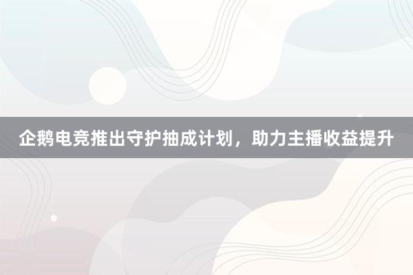 企鹅电竞推出守护抽成计划，助力主播收益提升