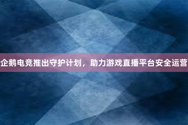 企鹅电竞推出守护计划，助力游戏直播平台安全运营