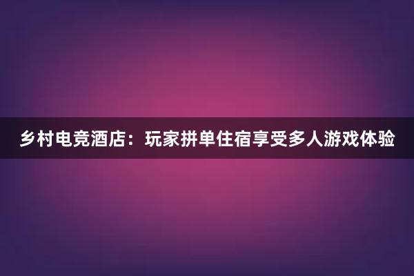 乡村电竞酒店：玩家拼单住宿享受多人游戏体验