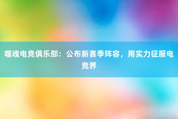 噬魂电竞俱乐部：公布新赛季阵容，用实力征服电竞界