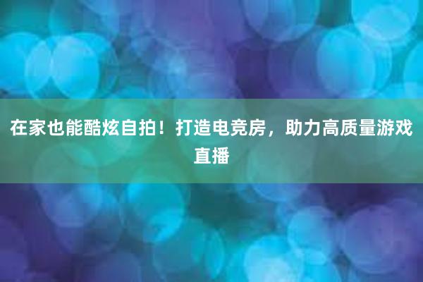 在家也能酷炫自拍！打造电竞房，助力高质量游戏直播