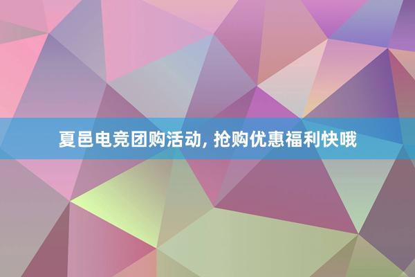 夏邑电竞团购活动， 抢购优惠福利快哦