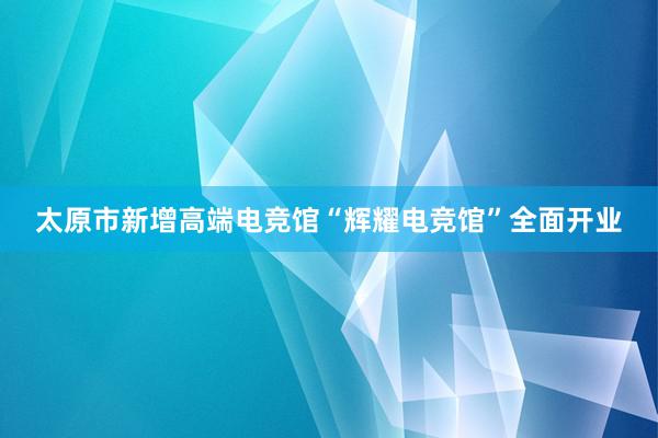 太原市新增高端电竞馆“辉耀电竞馆”全面开业