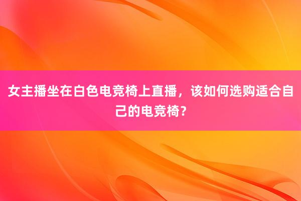 女主播坐在白色电竞椅上直播，该如何选购适合自己的电竞椅？