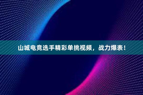 山城电竞选手精彩单挑视频，战力爆表！