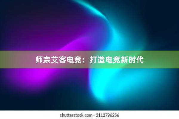 师宗艾客电竞：打造电竞新时代