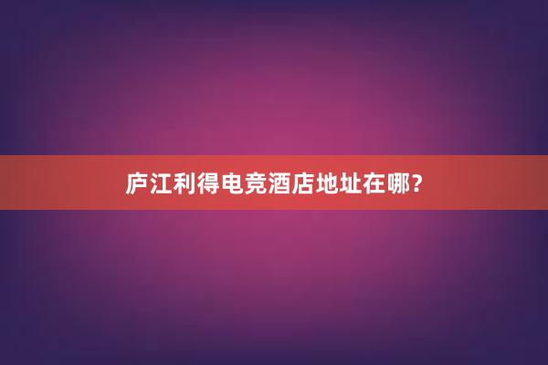 庐江利得电竞酒店地址在哪？