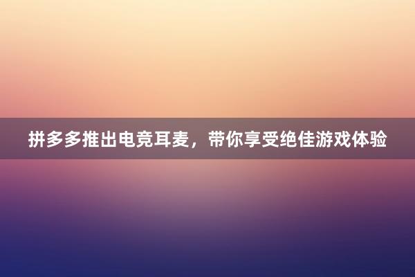 拼多多推出电竞耳麦，带你享受绝佳游戏体验