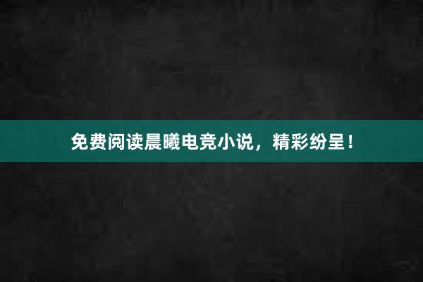 免费阅读晨曦电竞小说，精彩纷呈！