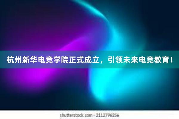 杭州新华电竞学院正式成立，引领未来电竞教育！