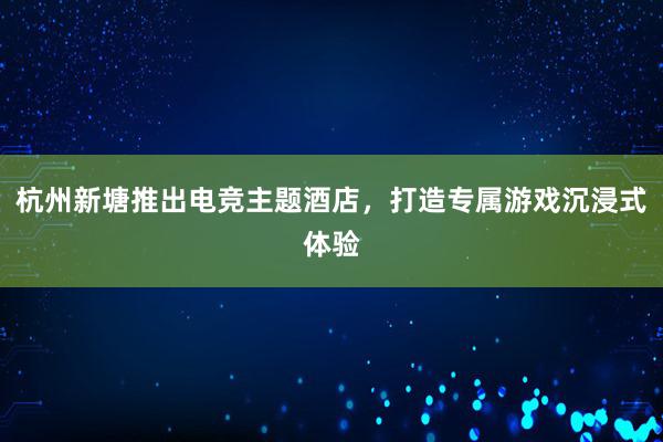 杭州新塘推出电竞主题酒店，打造专属游戏沉浸式体验