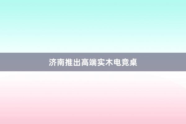 济南推出高端实木电竞桌