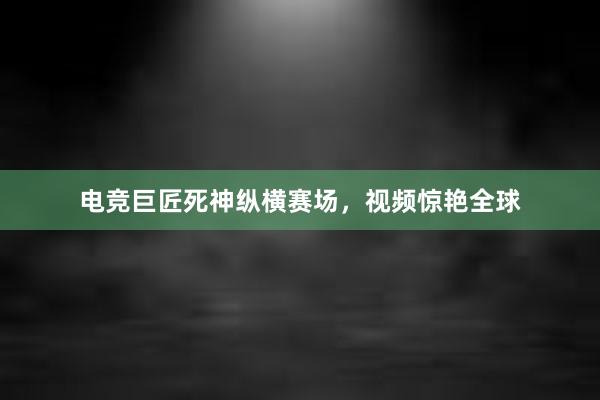 电竞巨匠死神纵横赛场，视频惊艳全球