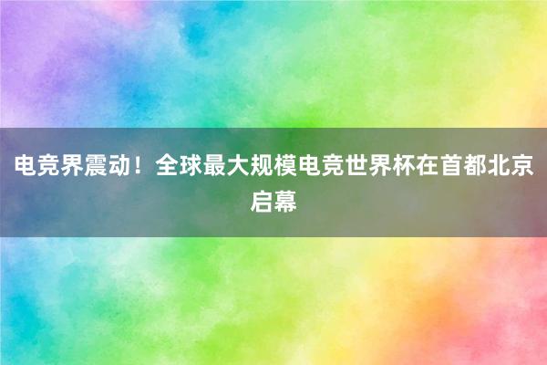 电竞界震动！全球最大规模电竞世界杯在首都北京启幕