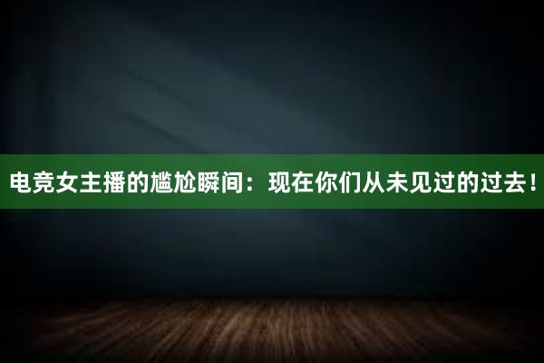 电竞女主播的尴尬瞬间：现在你们从未见过的过去！