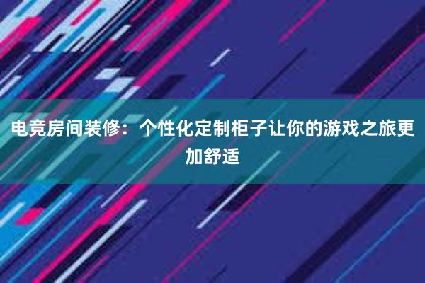 电竞房间装修：个性化定制柜子让你的游戏之旅更加舒适