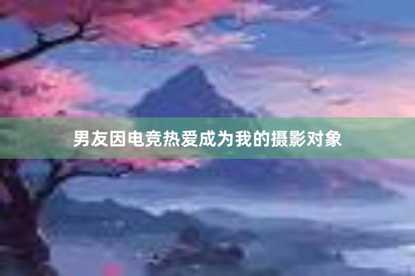 男友因电竞热爱成为我的摄影对象